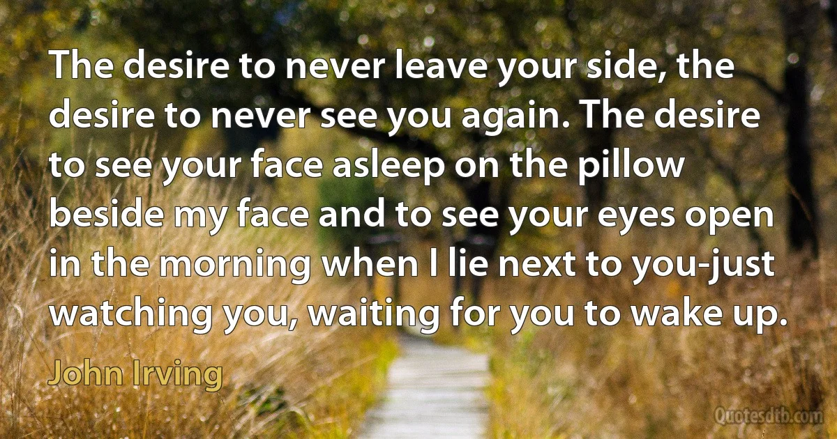 The desire to never leave your side, the desire to never see you again. The desire to see your face asleep on the pillow beside my face and to see your eyes open in the morning when I lie next to you-just watching you, waiting for you to wake up. (John Irving)