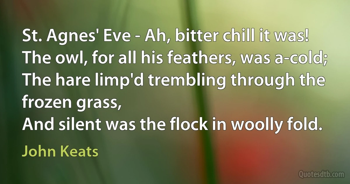 St. Agnes' Eve - Ah, bitter chill it was!
The owl, for all his feathers, was a-cold;
The hare limp'd trembling through the frozen grass,
And silent was the flock in woolly fold. (John Keats)