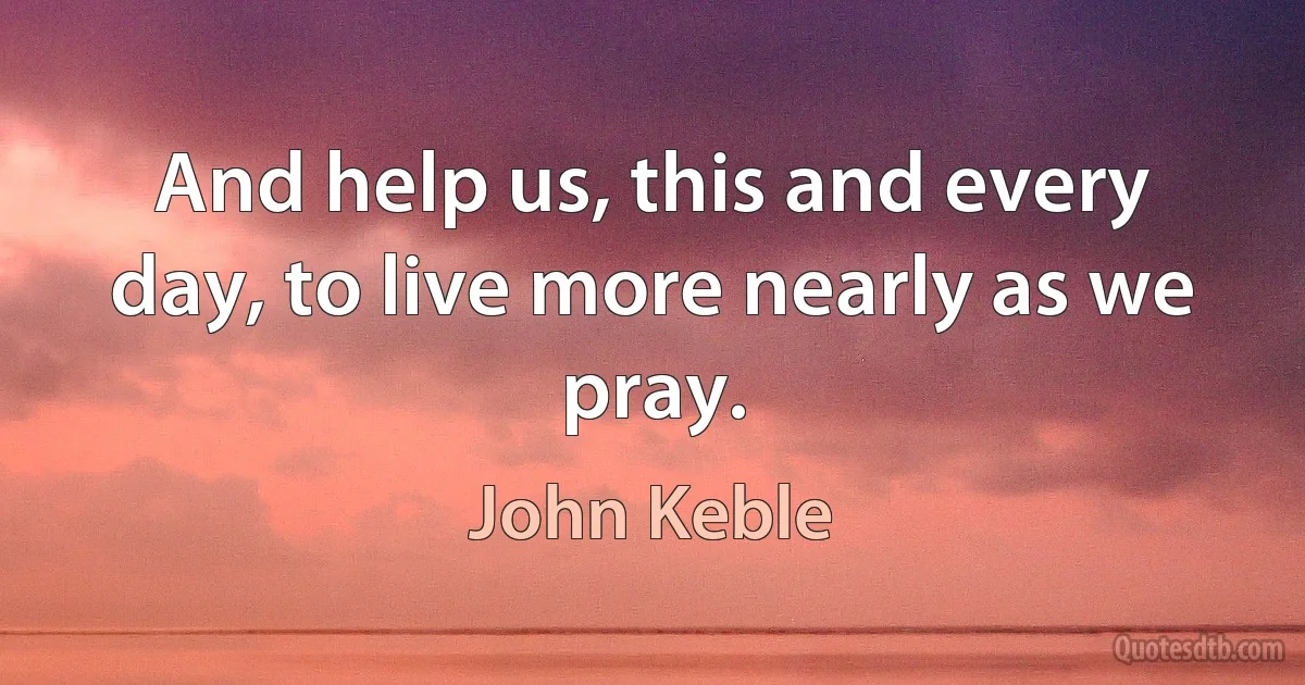 And help us, this and every day, to live more nearly as we pray. (John Keble)