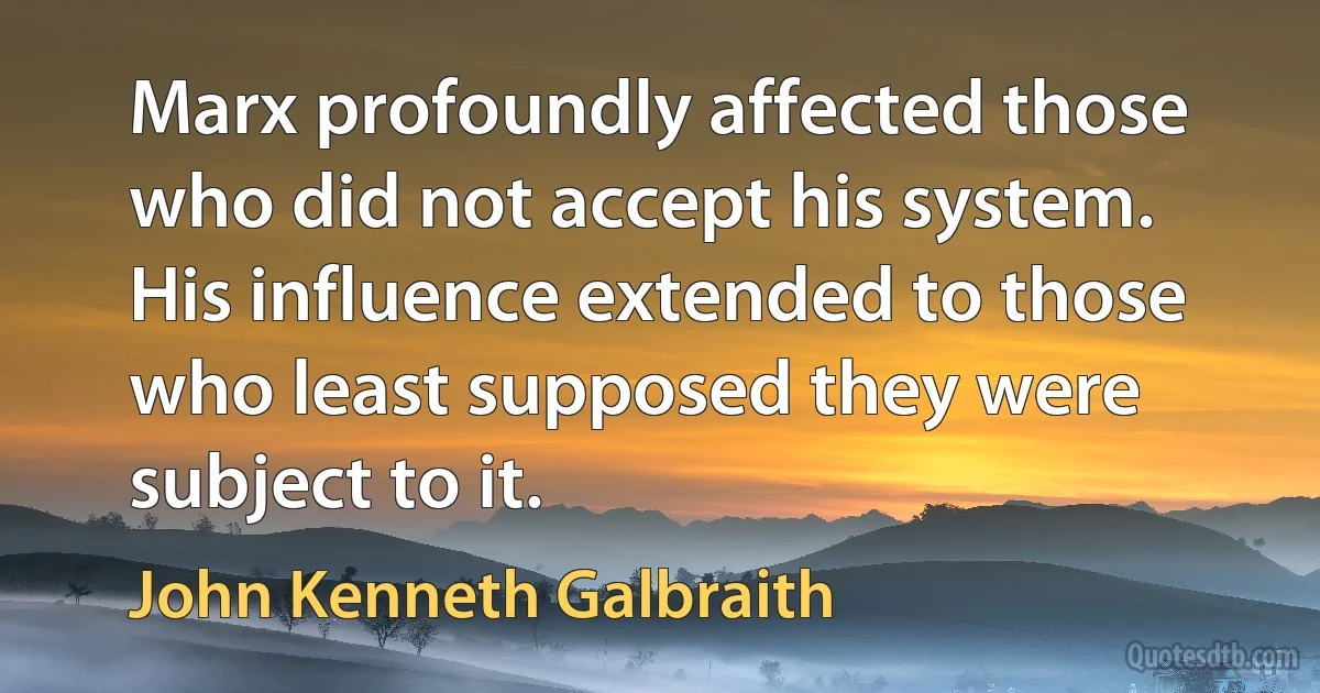 Marx profoundly affected those who did not accept his system. His influence extended to those who least supposed they were subject to it. (John Kenneth Galbraith)