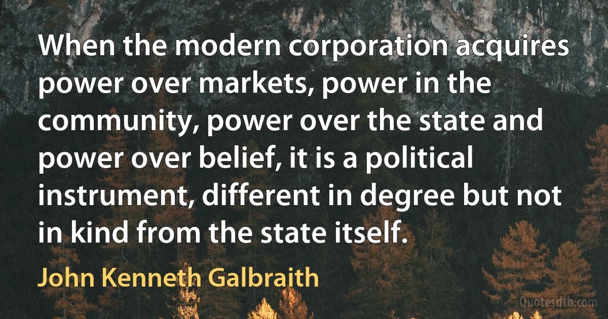 When the modern corporation acquires power over markets, power in the community, power over the state and power over belief, it is a political instrument, different in degree but not in kind from the state itself. (John Kenneth Galbraith)