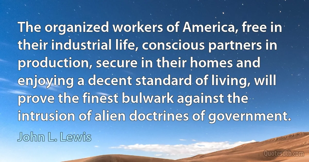 The organized workers of America, free in their industrial life, conscious partners in production, secure in their homes and enjoying a decent standard of living, will prove the finest bulwark against the intrusion of alien doctrines of government. (John L. Lewis)