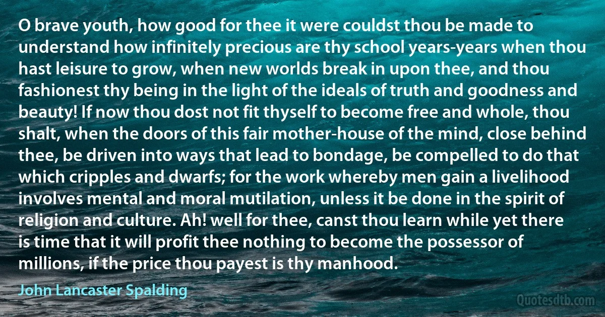 O brave youth, how good for thee it were couldst thou be made to understand how infinitely precious are thy school years-years when thou hast leisure to grow, when new worlds break in upon thee, and thou fashionest thy being in the light of the ideals of truth and goodness and beauty! If now thou dost not fit thyself to become free and whole, thou shalt, when the doors of this fair mother-house of the mind, close behind thee, be driven into ways that lead to bondage, be compelled to do that which cripples and dwarfs; for the work whereby men gain a livelihood involves mental and moral mutilation, unless it be done in the spirit of religion and culture. Ah! well for thee, canst thou learn while yet there is time that it will profit thee nothing to become the possessor of millions, if the price thou payest is thy manhood. (John Lancaster Spalding)