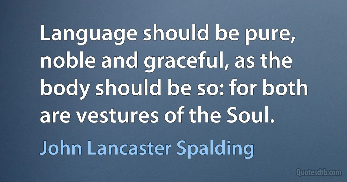 Language should be pure, noble and graceful, as the body should be so: for both are vestures of the Soul. (John Lancaster Spalding)