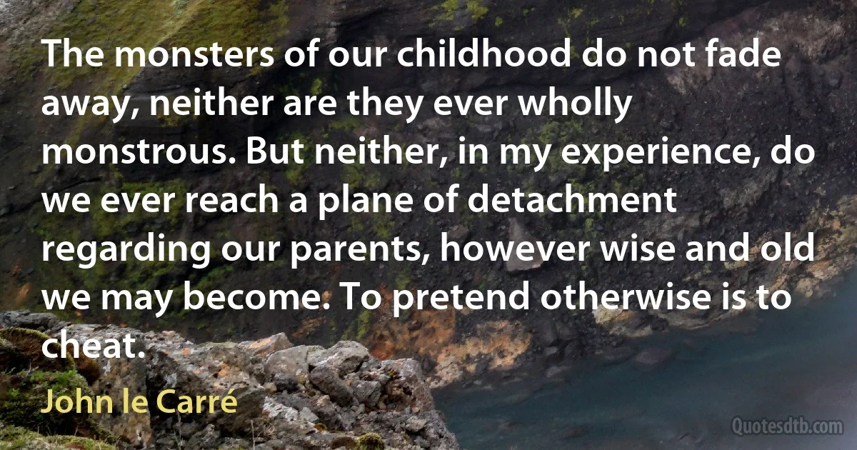 The monsters of our childhood do not fade away, neither are they ever wholly monstrous. But neither, in my experience, do we ever reach a plane of detachment regarding our parents, however wise and old we may become. To pretend otherwise is to cheat. (John le Carré)