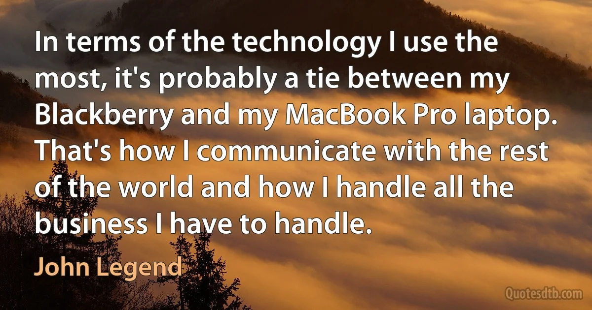 In terms of the technology I use the most, it's probably a tie between my Blackberry and my MacBook Pro laptop. That's how I communicate with the rest of the world and how I handle all the business I have to handle. (John Legend)