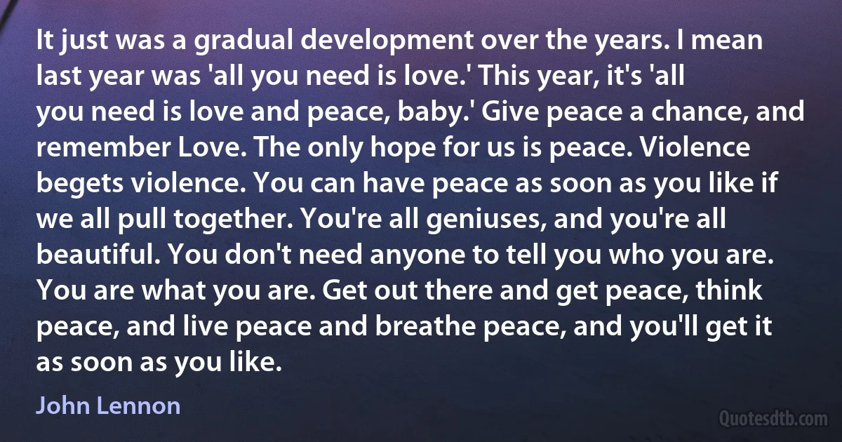 It just was a gradual development over the years. I mean last year was 'all you need is love.' This year, it's 'all you need is love and peace, baby.' Give peace a chance, and remember Love. The only hope for us is peace. Violence begets violence. You can have peace as soon as you like if we all pull together. You're all geniuses, and you're all beautiful. You don't need anyone to tell you who you are. You are what you are. Get out there and get peace, think peace, and live peace and breathe peace, and you'll get it as soon as you like. (John Lennon)