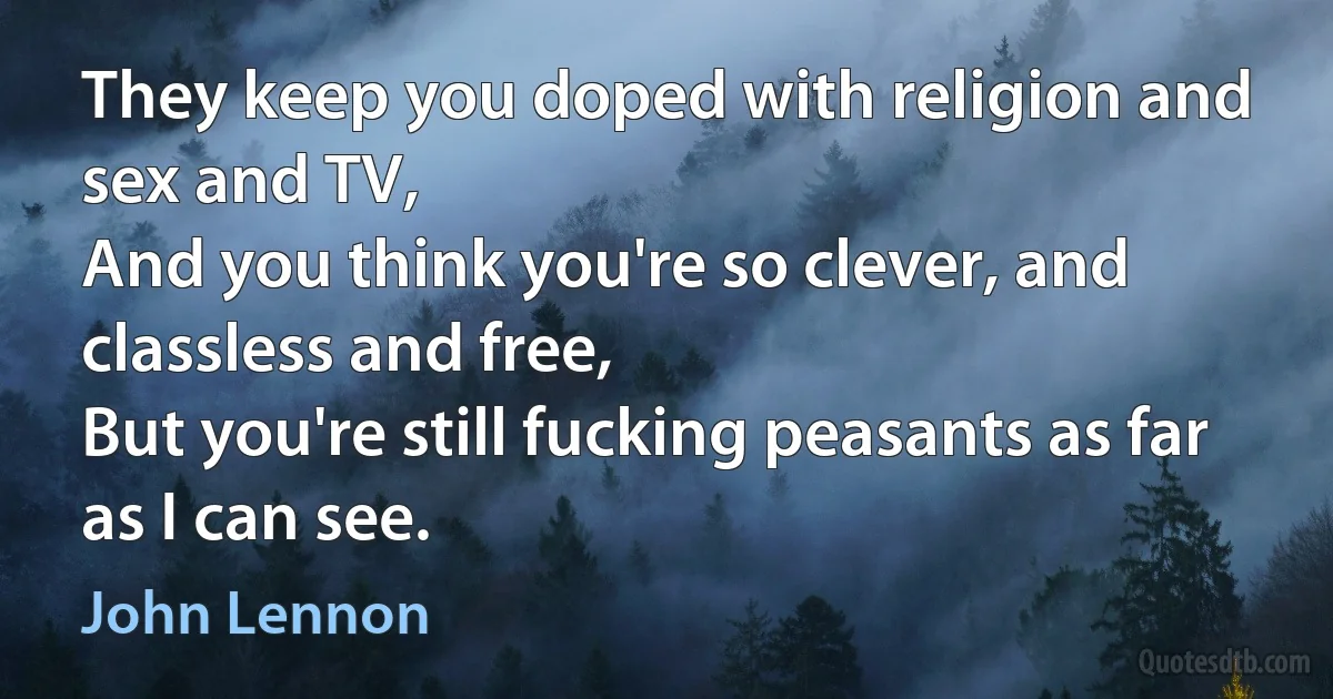 They keep you doped with religion and sex and TV,
And you think you're so clever, and classless and free,
But you're still fucking peasants as far as I can see. (John Lennon)