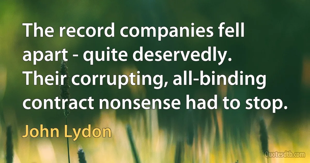 The record companies fell apart - quite deservedly. Their corrupting, all-binding contract nonsense had to stop. (John Lydon)