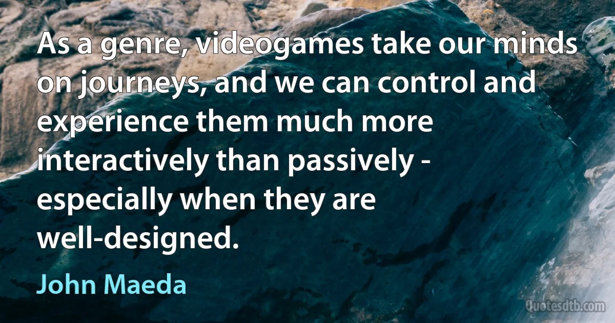 As a genre, videogames take our minds on journeys, and we can control and experience them much more interactively than passively - especially when they are well-designed. (John Maeda)