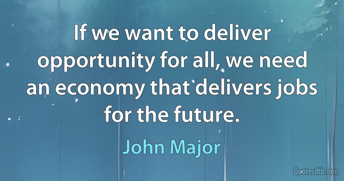 If we want to deliver opportunity for all, we need an economy that delivers jobs for the future. (John Major)