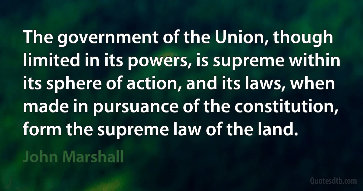 The government of the Union, though limited in its powers, is supreme within its sphere of action, and its laws, when made in pursuance of the constitution, form the supreme law of the land. (John Marshall)