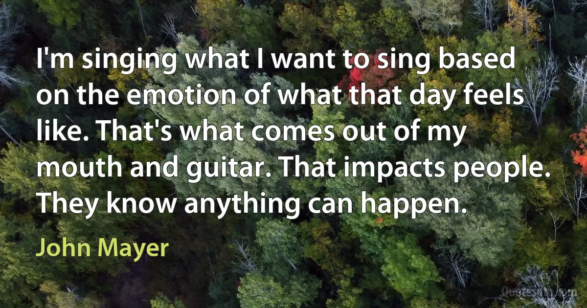 I'm singing what I want to sing based on the emotion of what that day feels like. That's what comes out of my mouth and guitar. That impacts people. They know anything can happen. (John Mayer)