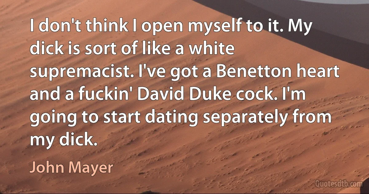 I don't think I open myself to it. My dick is sort of like a white supremacist. I've got a Benetton heart and a fuckin' David Duke cock. I'm going to start dating separately from my dick. (John Mayer)