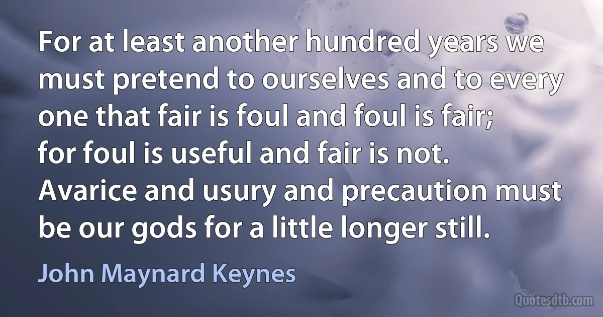 For at least another hundred years we must pretend to ourselves and to every one that fair is foul and foul is fair; for foul is useful and fair is not. Avarice and usury and precaution must be our gods for a little longer still. (John Maynard Keynes)