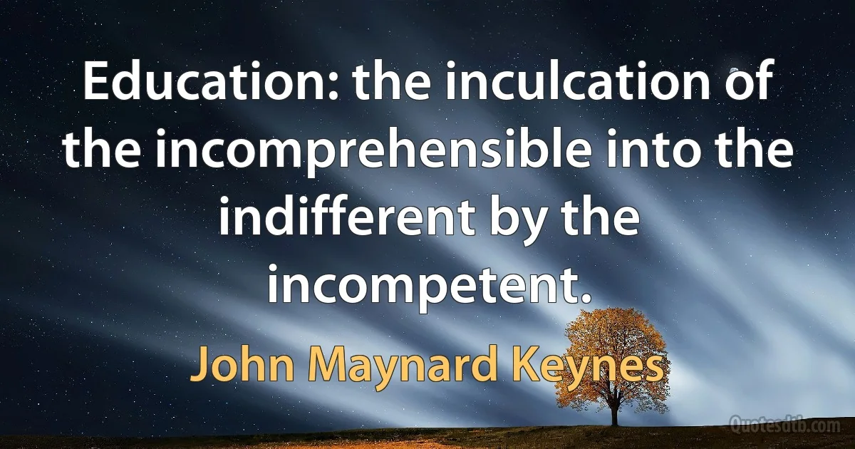 Education: the inculcation of the incomprehensible into the indifferent by the incompetent. (John Maynard Keynes)