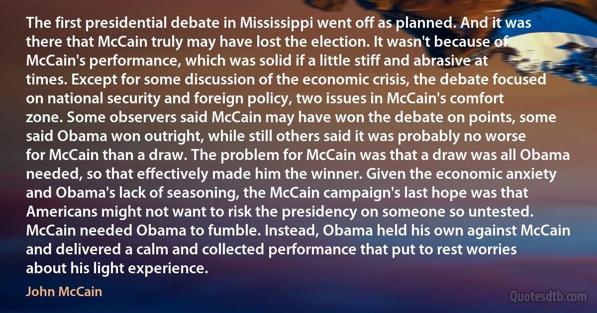 The first presidential debate in Mississippi went off as planned. And it was there that McCain truly may have lost the election. It wasn't because of McCain's performance, which was solid if a little stiff and abrasive at times. Except for some discussion of the economic crisis, the debate focused on national security and foreign policy, two issues in McCain's comfort zone. Some observers said McCain may have won the debate on points, some said Obama won outright, while still others said it was probably no worse for McCain than a draw. The problem for McCain was that a draw was all Obama needed, so that effectively made him the winner. Given the economic anxiety and Obama's lack of seasoning, the McCain campaign's last hope was that Americans might not want to risk the presidency on someone so untested. McCain needed Obama to fumble. Instead, Obama held his own against McCain and delivered a calm and collected performance that put to rest worries about his light experience. (John McCain)