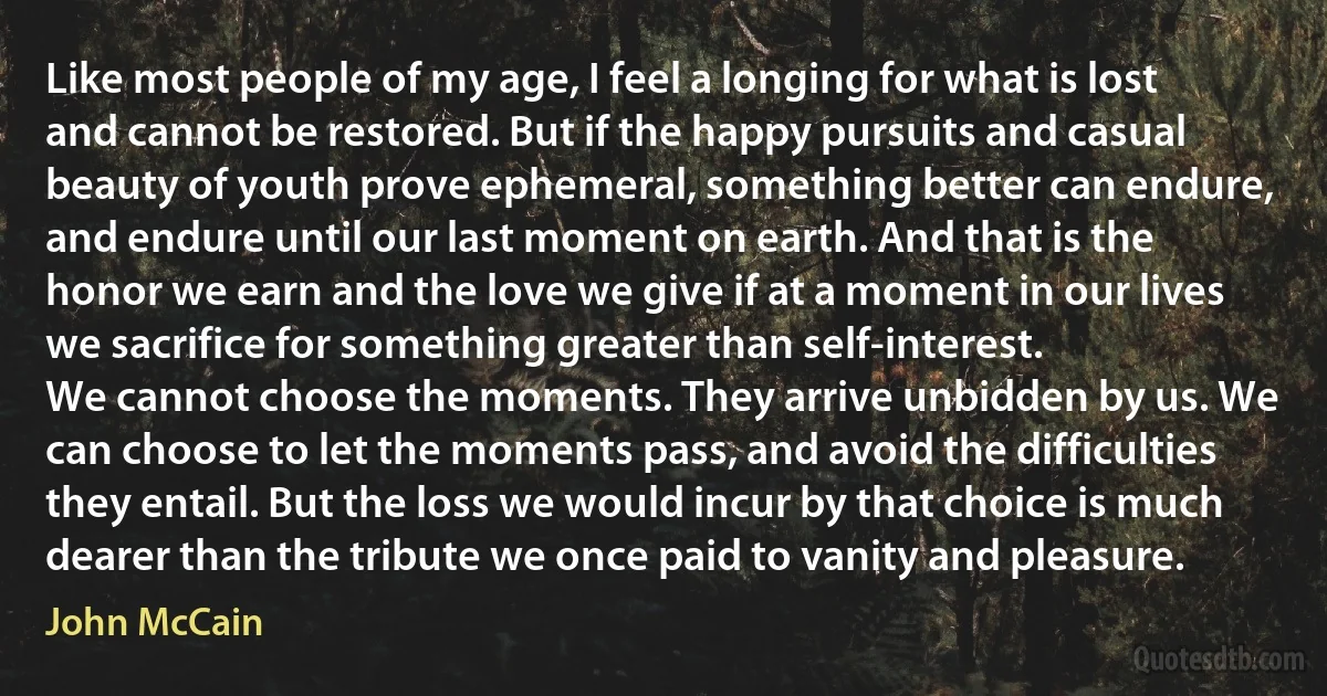 Like most people of my age, I feel a longing for what is lost and cannot be restored. But if the happy pursuits and casual beauty of youth prove ephemeral, something better can endure, and endure until our last moment on earth. And that is the honor we earn and the love we give if at a moment in our lives we sacrifice for something greater than self-interest.
We cannot choose the moments. They arrive unbidden by us. We can choose to let the moments pass, and avoid the difficulties they entail. But the loss we would incur by that choice is much dearer than the tribute we once paid to vanity and pleasure. (John McCain)