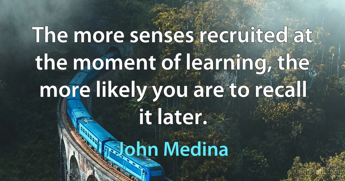 The more senses recruited at the moment of learning, the more likely you are to recall it later. (John Medina)