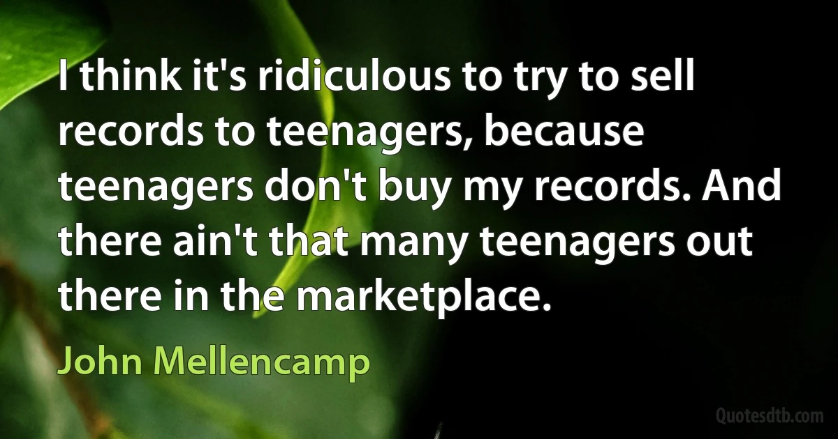 I think it's ridiculous to try to sell records to teenagers, because teenagers don't buy my records. And there ain't that many teenagers out there in the marketplace. (John Mellencamp)