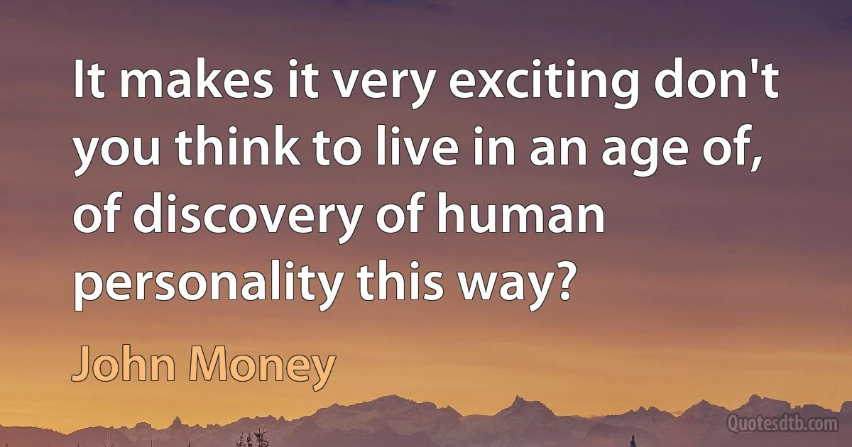 It makes it very exciting don't you think to live in an age of, of discovery of human personality this way? (John Money)