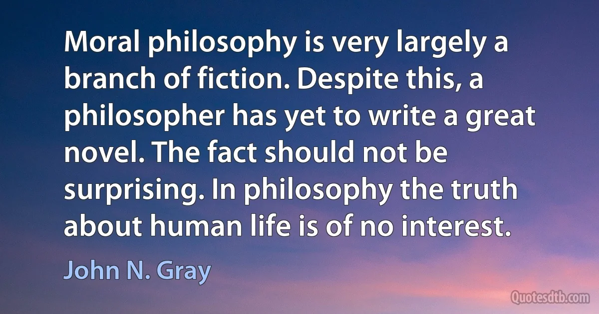 Moral philosophy is very largely a branch of fiction. Despite this, a philosopher has yet to write a great novel. The fact should not be surprising. In philosophy the truth about human life is of no interest. (John N. Gray)