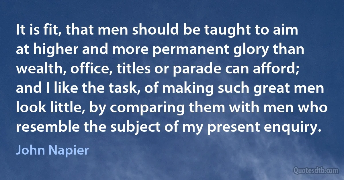 It is fit, that men should be taught to aim at higher and more permanent glory than wealth, office, titles or parade can afford; and I like the task, of making such great men look little, by comparing them with men who resemble the subject of my present enquiry. (John Napier)