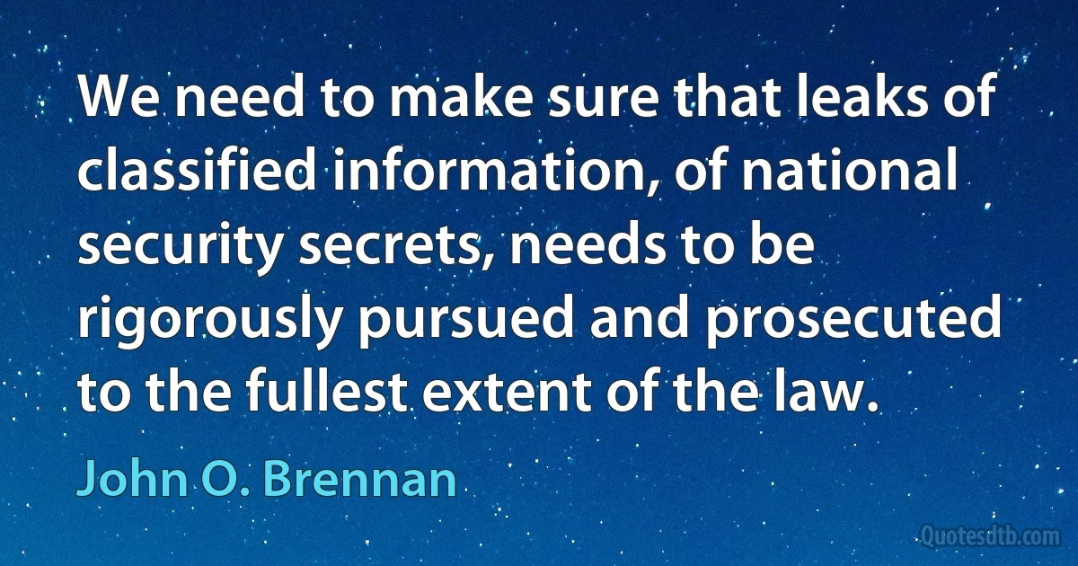 We need to make sure that leaks of classified information, of national security secrets, needs to be rigorously pursued and prosecuted to the fullest extent of the law. (John O. Brennan)