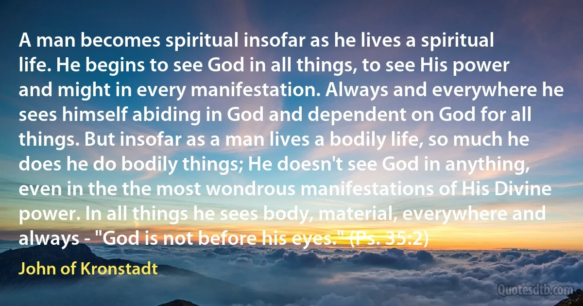 A man becomes spiritual insofar as he lives a spiritual life. He begins to see God in all things, to see His power and might in every manifestation. Always and everywhere he sees himself abiding in God and dependent on God for all things. But insofar as a man lives a bodily life, so much he does he do bodily things; He doesn't see God in anything, even in the the most wondrous manifestations of His Divine power. In all things he sees body, material, everywhere and always - "God is not before his eyes." (Ps. 35:2) (John of Kronstadt)