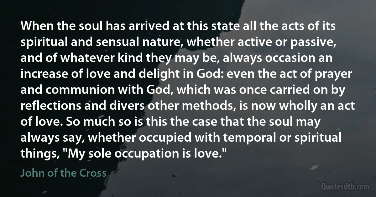 When the soul has arrived at this state all the acts of its spiritual and sensual nature, whether active or passive, and of whatever kind they may be, always occasion an increase of love and delight in God: even the act of prayer and communion with God, which was once carried on by reflections and divers other methods, is now wholly an act of love. So much so is this the case that the soul may always say, whether occupied with temporal or spiritual things, "My sole occupation is love." (John of the Cross)