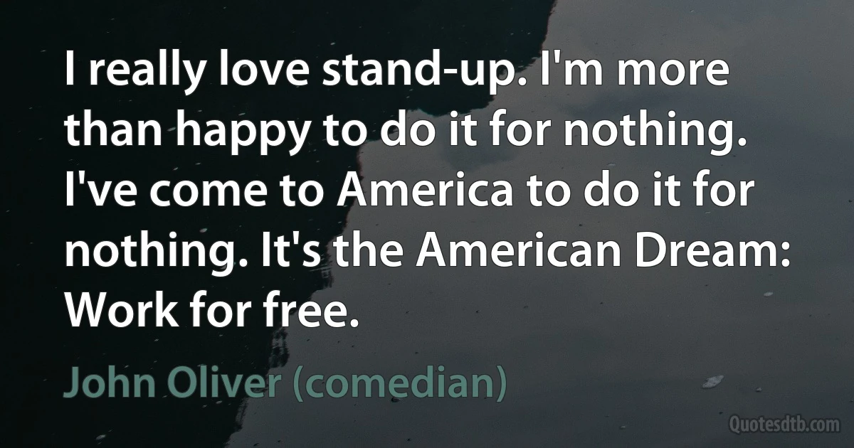 I really love stand-up. I'm more than happy to do it for nothing. I've come to America to do it for nothing. It's the American Dream: Work for free. (John Oliver (comedian))