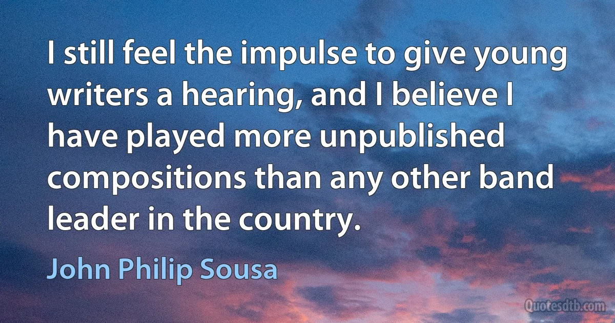 I still feel the impulse to give young writers a hearing, and I believe I have played more unpublished compositions than any other band leader in the country. (John Philip Sousa)