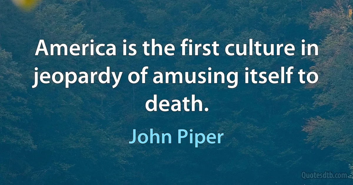 America is the first culture in jeopardy of amusing itself to death. (John Piper)