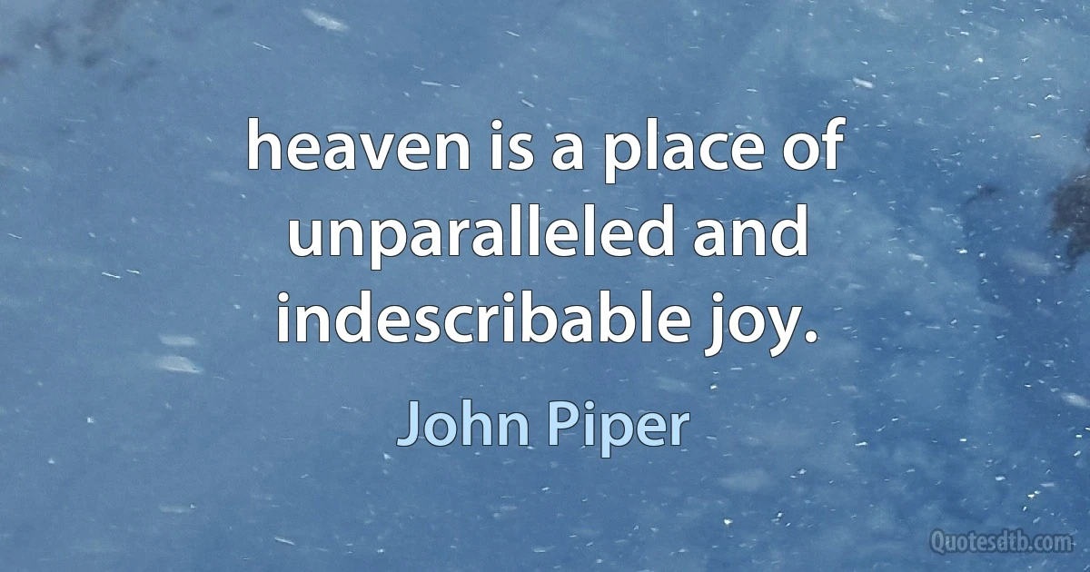 heaven is a place of unparalleled and indescribable joy. (John Piper)