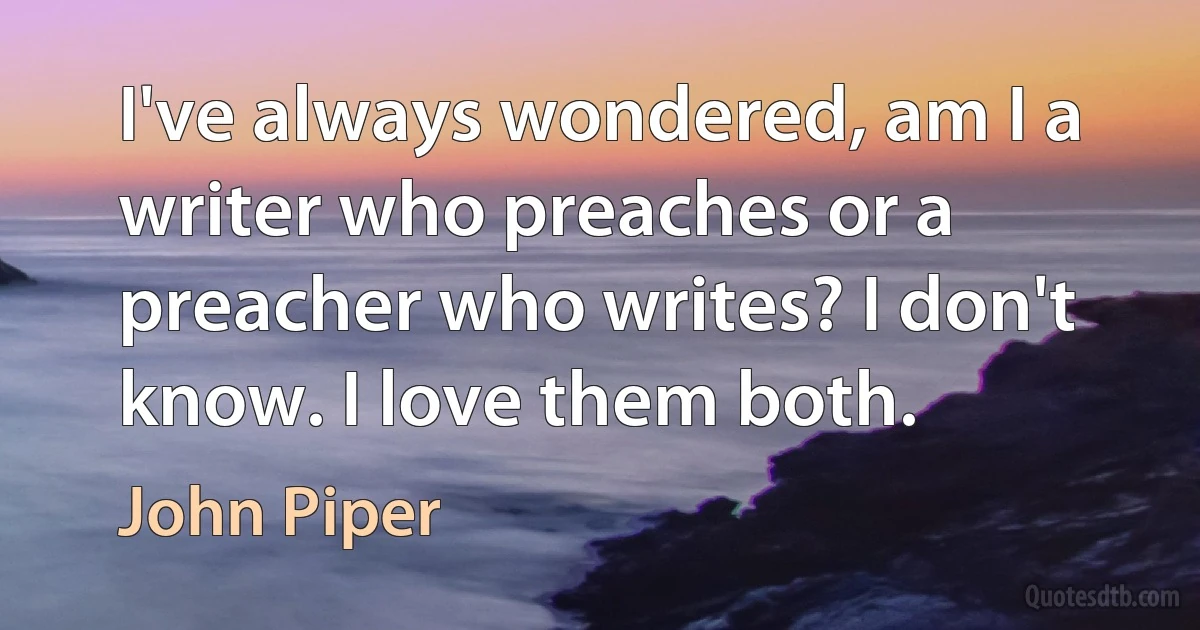 I've always wondered, am I a writer who preaches or a preacher who writes? I don't know. I love them both. (John Piper)