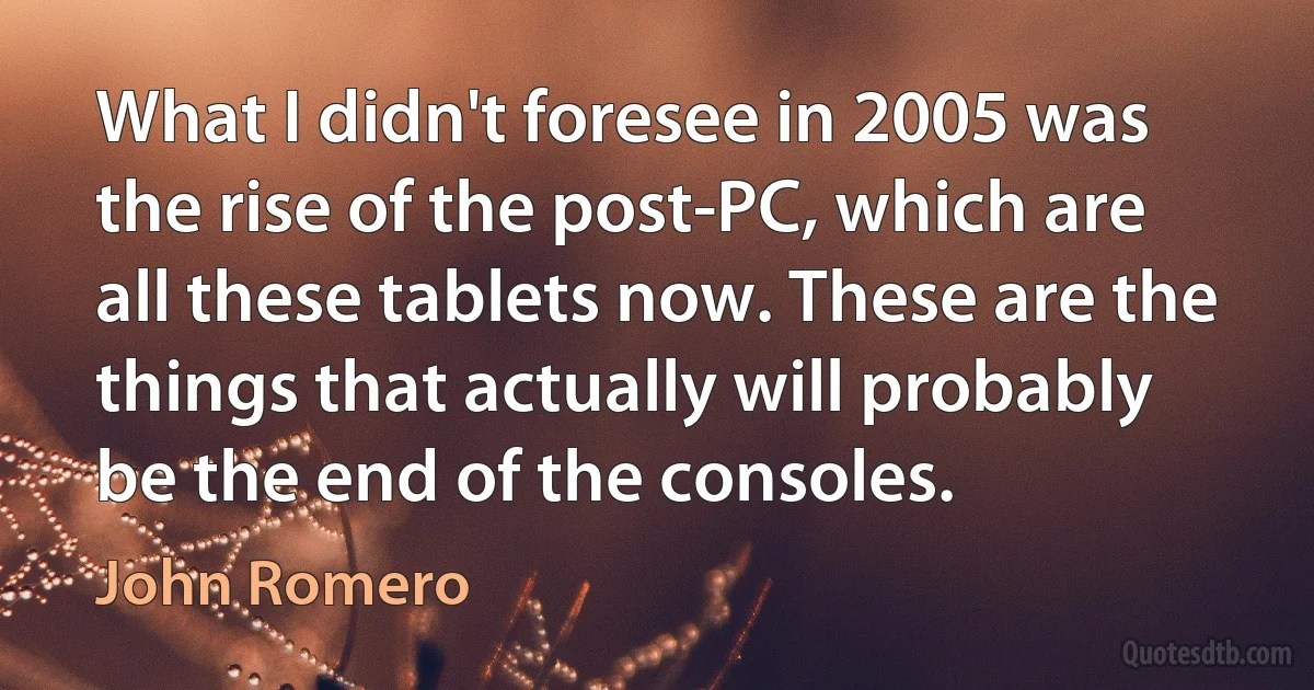 What I didn't foresee in 2005 was the rise of the post-PC, which are all these tablets now. These are the things that actually will probably be the end of the consoles. (John Romero)