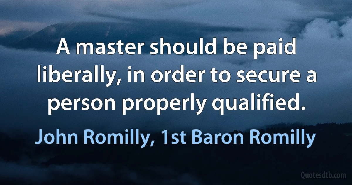 A master should be paid liberally, in order to secure a person properly qualified. (John Romilly, 1st Baron Romilly)