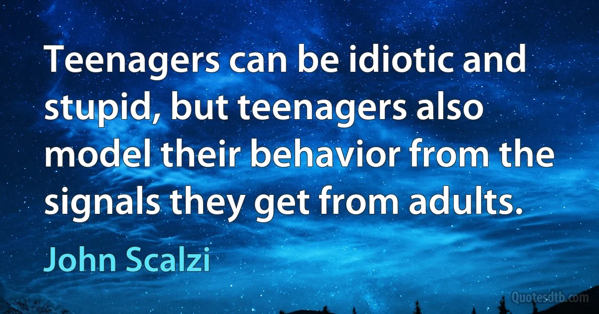 Teenagers can be idiotic and stupid, but teenagers also model their behavior from the signals they get from adults. (John Scalzi)