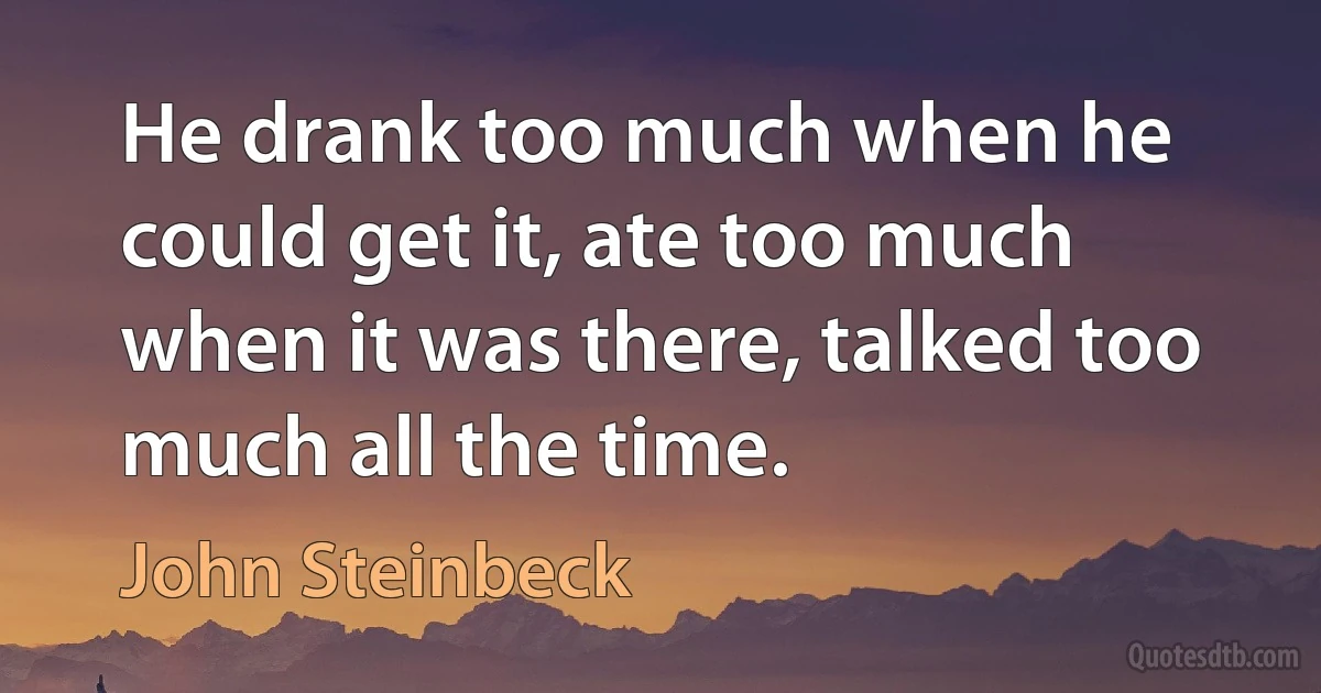 He drank too much when he could get it, ate too much when it was there, talked too much all the time. (John Steinbeck)