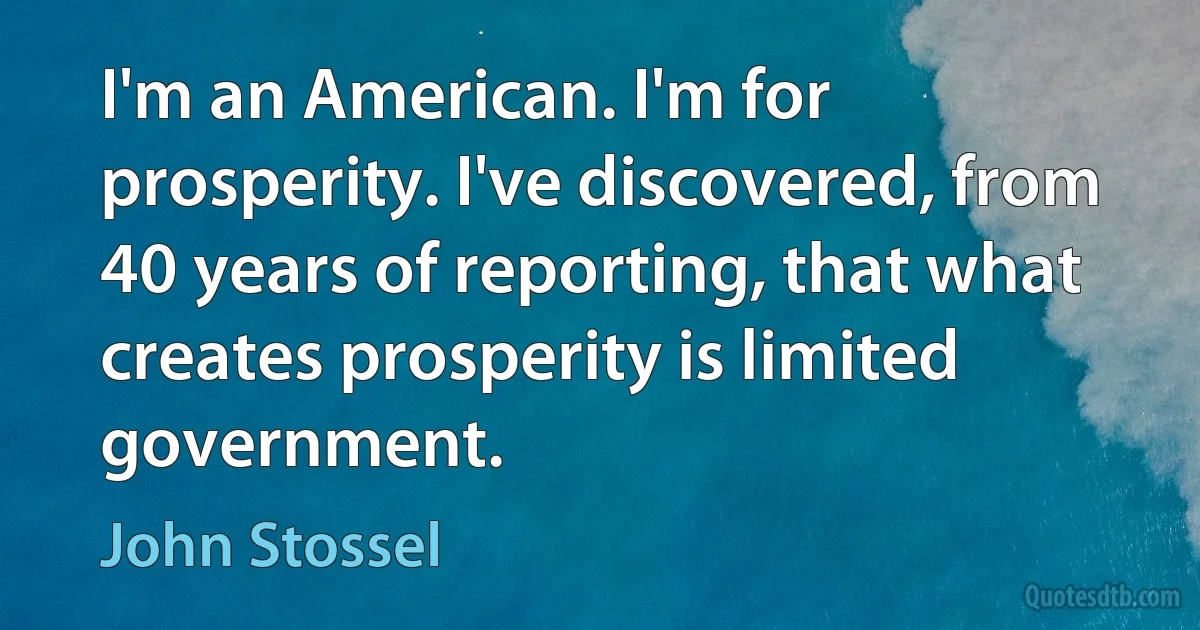 I'm an American. I'm for prosperity. I've discovered, from 40 years of reporting, that what creates prosperity is limited government. (John Stossel)