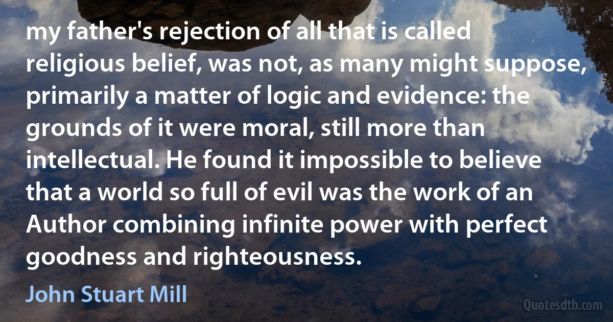 my father's rejection of all that is called religious belief, was not, as many might suppose, primarily a matter of logic and evidence: the grounds of it were moral, still more than intellectual. He found it impossible to believe that a world so full of evil was the work of an Author combining infinite power with perfect goodness and righteousness. (John Stuart Mill)