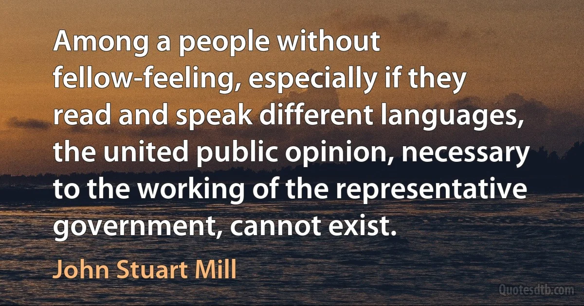 Among a people without fellow-feeling, especially if they read and speak different languages, the united public opinion, necessary to the working of the representative government, cannot exist. (John Stuart Mill)