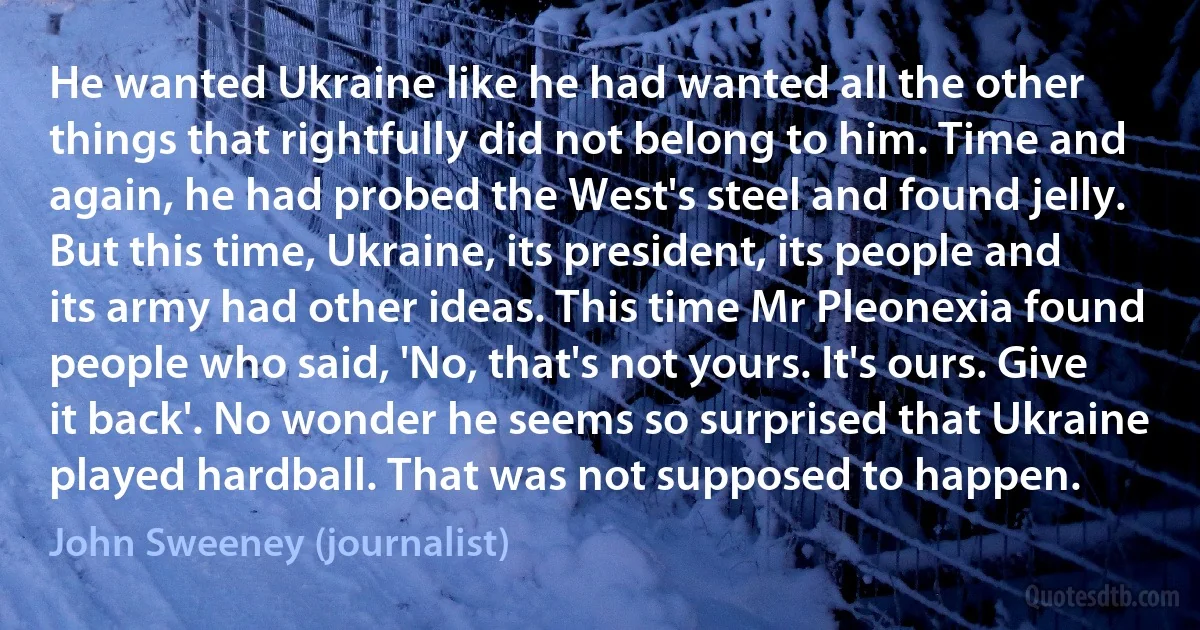 He wanted Ukraine like he had wanted all the other things that rightfully did not belong to him. Time and again, he had probed the West's steel and found jelly. But this time, Ukraine, its president, its people and its army had other ideas. This time Mr Pleonexia found people who said, 'No, that's not yours. It's ours. Give it back'. No wonder he seems so surprised that Ukraine played hardball. That was not supposed to happen. (John Sweeney (journalist))