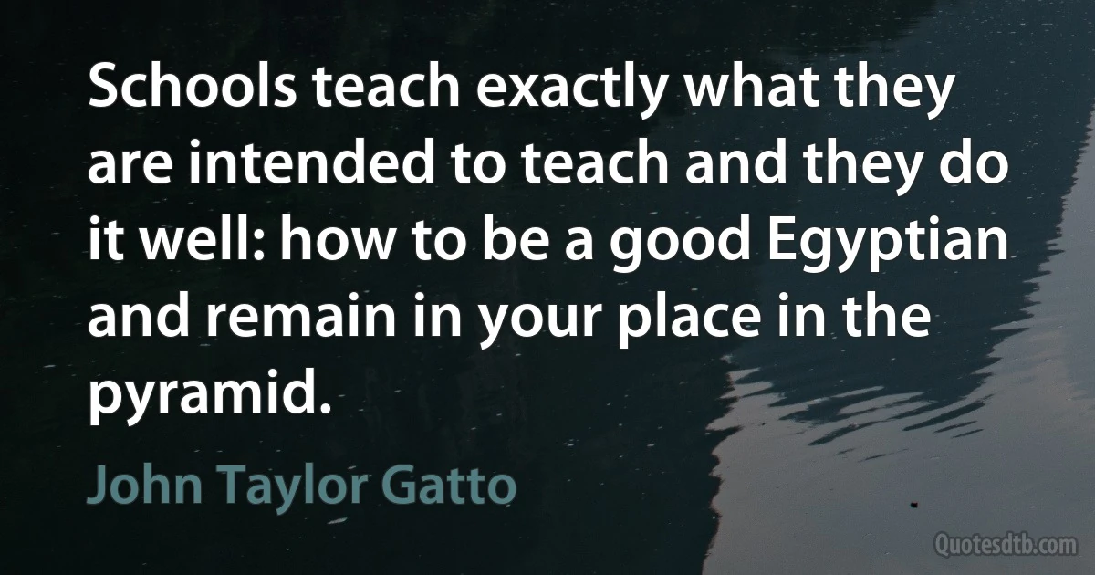 Schools teach exactly what they are intended to teach and they do it well: how to be a good Egyptian and remain in your place in the pyramid. (John Taylor Gatto)