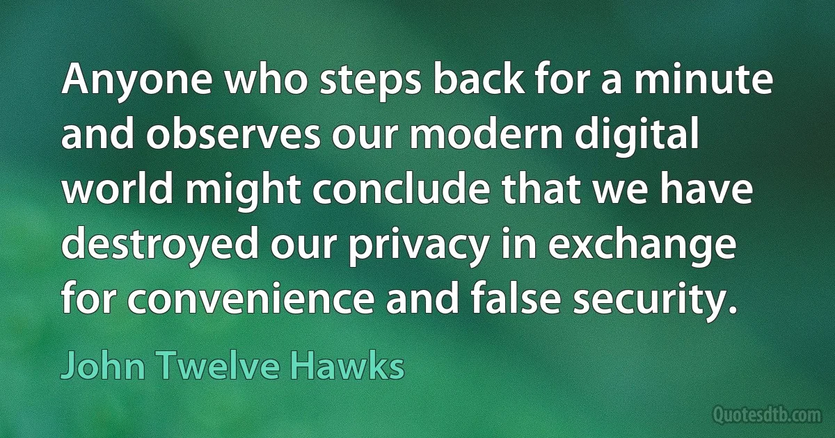 Anyone who steps back for a minute and observes our modern digital world might conclude that we have destroyed our privacy in exchange for convenience and false security. (John Twelve Hawks)