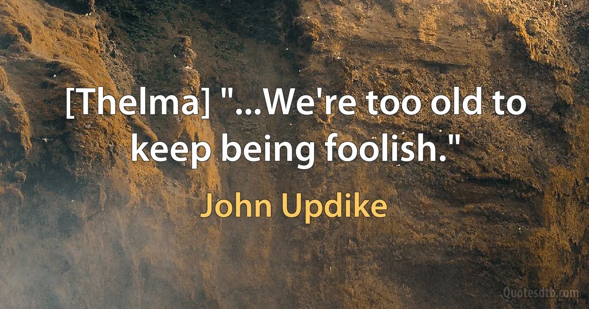 [Thelma] "...We're too old to keep being foolish." (John Updike)