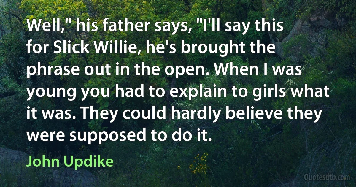 Well," his father says, "I'll say this for Slick Willie, he's brought the phrase out in the open. When I was young you had to explain to girls what it was. They could hardly believe they were supposed to do it. (John Updike)