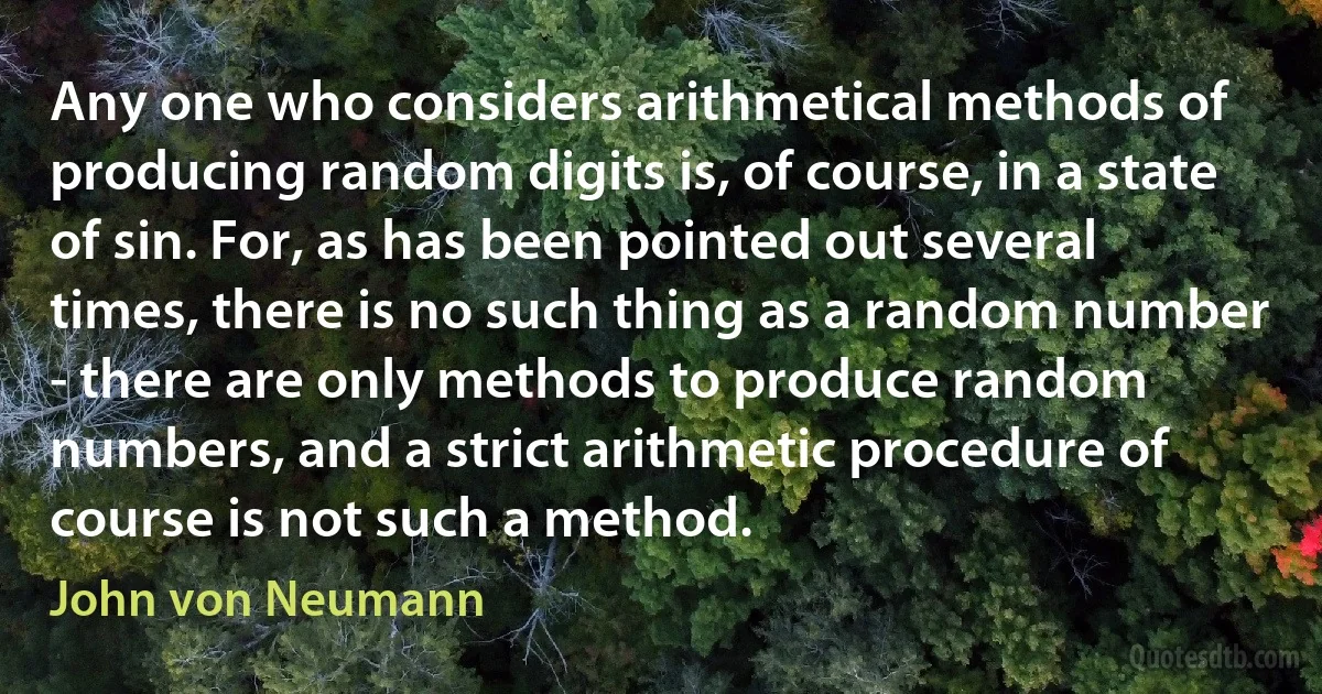 Any one who considers arithmetical methods of producing random digits is, of course, in a state of sin. For, as has been pointed out several times, there is no such thing as a random number - there are only methods to produce random numbers, and a strict arithmetic procedure of course is not such a method. (John von Neumann)