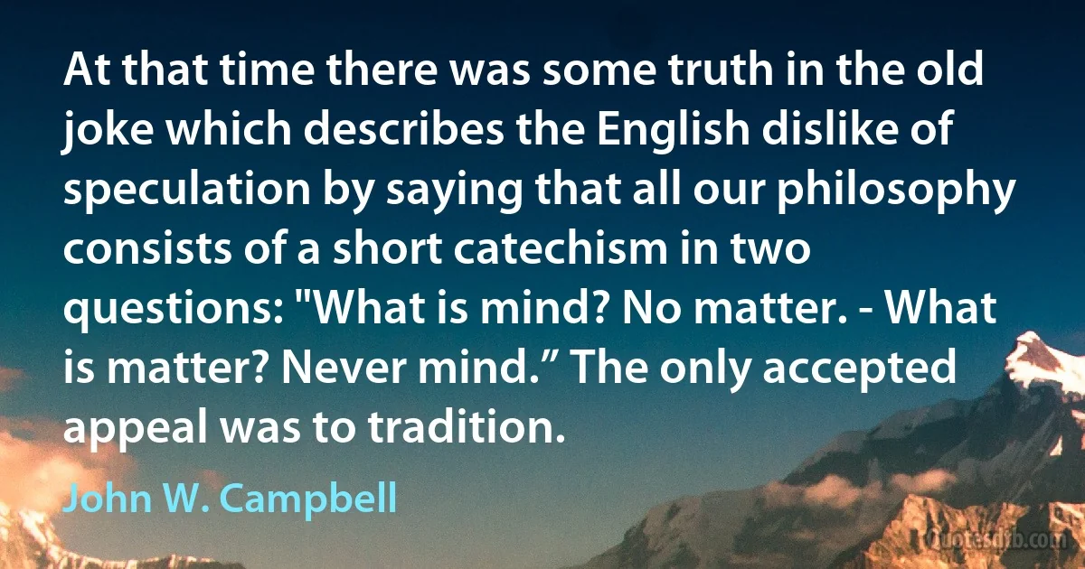 At that time there was some truth in the old joke which describes the English dislike of speculation by saying that all our philosophy consists of a short catechism in two questions: "What is mind? No matter. - What is matter? Never mind.” The only accepted appeal was to tradition. (John W. Campbell)