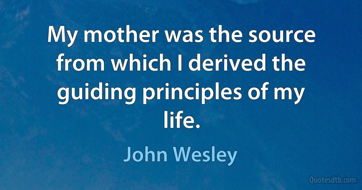 My mother was the source from which I derived the guiding principles of my life. (John Wesley)